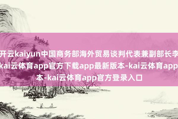 开云kaiyun中国商务部海外贸易谈判代表兼副部长李成钢15日说-kai云体育app官方下载app最新版本-kai云体育app官方登录入口
