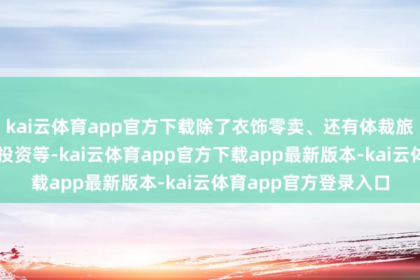 kai云体育app官方下载除了衣饰零卖、还有体裁旅游、交易顾问、金融投资等-kai云体育app官方下载app最新版本-kai云体育app官方登录入口