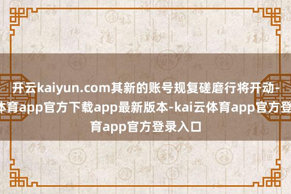开云kaiyun.com其新的账号规复磋磨行将开动-kai云体育app官方下载app最新版本-kai云体育app官方登录入口