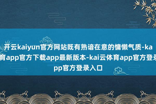 开云kaiyun官方网站既有熟谙在意的慵懒气质-kai云体育app官方下载app最新版本-kai云体育app官方登录入口