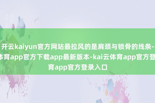 开云kaiyun官方网站最拉风的是肩颈与锁骨的线条-kai云体育app官方下载app最新版本-kai云体育app官方登录入口