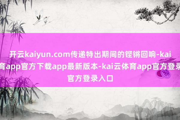 开云kaiyun.com传递特出期间的铿锵回响-kai云体育app官方下载app最新版本-kai云体育app官方登录入口