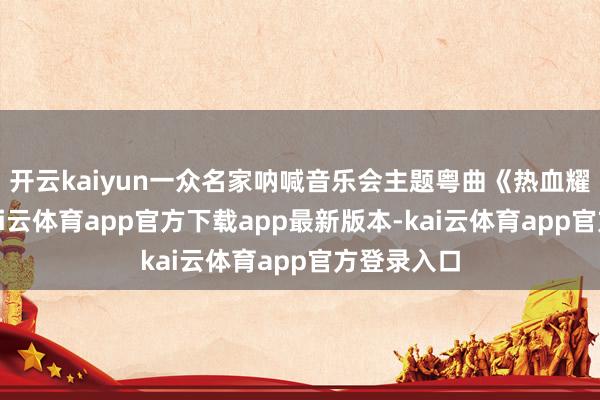 开云kaiyun一众名家呐喊音乐会主题粤曲《热血耀中华》-kai云体育app官方下载app最新版本-kai云体育app官方登录入口