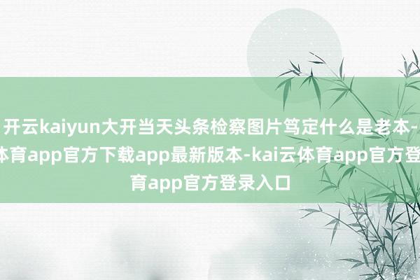开云kaiyun大开当天头条检察图片笃定什么是老本-kai云体育app官方下载app最新版本-kai云体育app官方登录入口