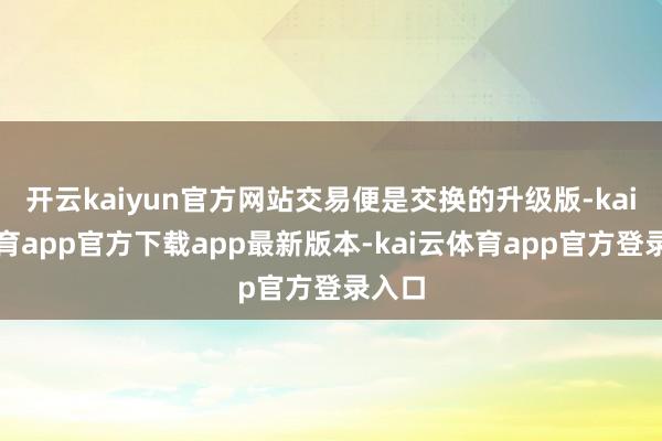 开云kaiyun官方网站交易便是交换的升级版-kai云体育app官方下载app最新版本-kai云体育app官方登录入口
