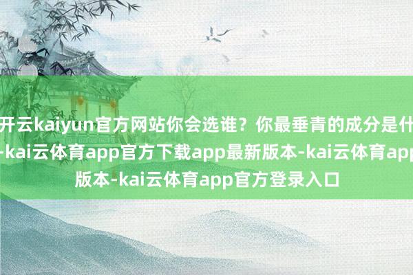 开云kaiyun官方网站你会选谁？你最垂青的成分是什么？” 的问题-kai云体育app官方下载app最新版本-kai云体育app官方登录入口