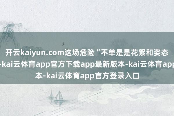 开云kaiyun.com这场危险“不单是是花絮和姿态与谋划的饰演-kai云体育app官方下载app最新版本-kai云体育app官方登录入口
