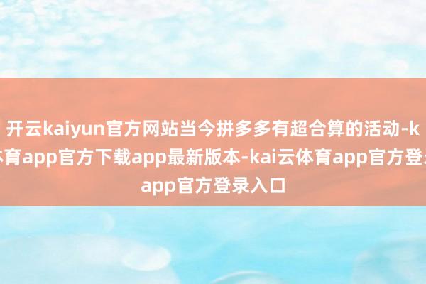 开云kaiyun官方网站当今拼多多有超合算的活动-kai云体育app官方下载app最新版本-kai云体育app官方登录入口
