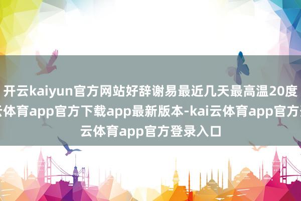 开云kaiyun官方网站好辞谢易最近几天最高温20度了-kai云体育app官方下载app最新版本-kai云体育app官方登录入口