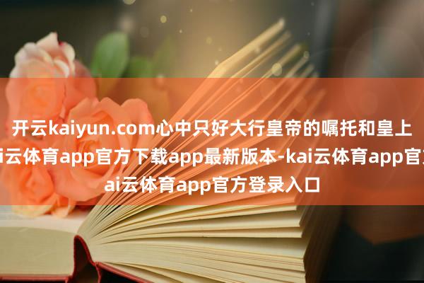 开云kaiyun.com心中只好大行皇帝的嘱托和皇上的圣威-kai云体育app官方下载app最新版本-kai云体育app官方登录入口