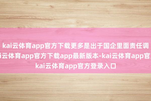 kai云体育app官方下载更多是出于国企里面责任调遣安排-kai云体育app官方下载app最新版本-kai云体育app官方登录入口