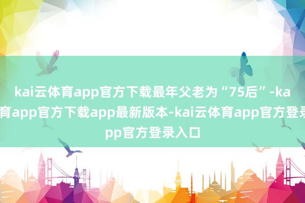 kai云体育app官方下载最年父老为“75后”-kai云体育app官方下载app最新版本-kai云体育app官方登录入口