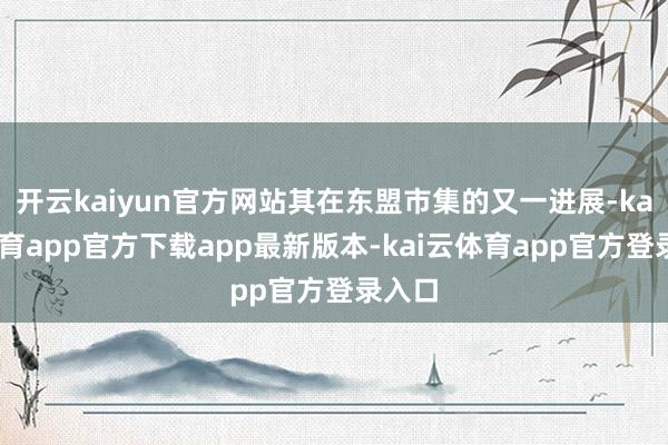 开云kaiyun官方网站其在东盟市集的又一进展-kai云体育app官方下载app最新版本-kai云体育app官方登录入口