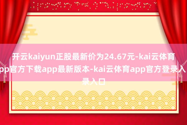 开云kaiyun正股最新价为24.67元-kai云体育app官方下载app最新版本-kai云体育app官方登录入口