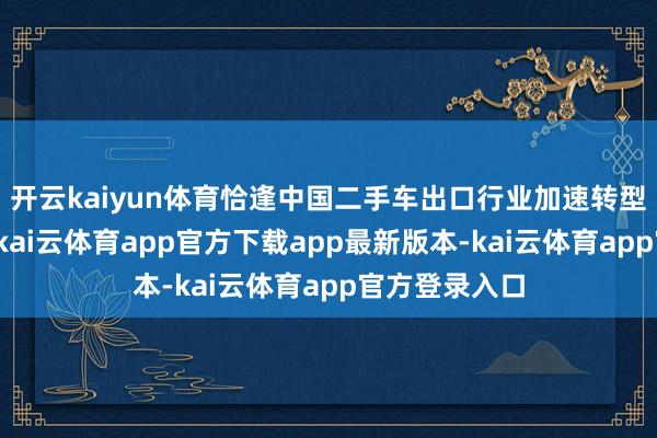 开云kaiyun体育恰逢中国二手车出口行业加速转型的关键节点-kai云体育app官方下载app最新版本-kai云体育app官方登录入口