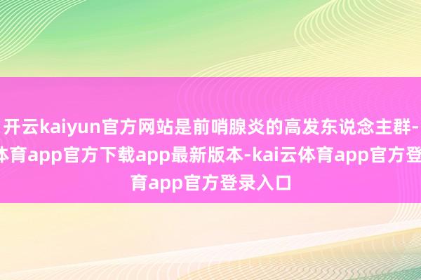 开云kaiyun官方网站是前哨腺炎的高发东说念主群-kai云体育app官方下载app最新版本-kai云体育app官方登录入口