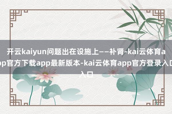 开云kaiyun问题出在设施上——补肾-kai云体育app官方下载app最新版本-kai云体育app官方登录入口