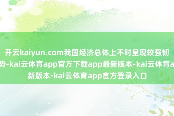 开云kaiyun.com我国经济总体上不时呈现较强韧性和牢固开动态势-kai云体育app官方下载app最新版本-kai云体育app官方登录入口
