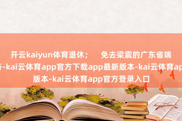 开云kaiyun体育退休；    免去梁震的广东省端正厅副厅长职务-kai云体育app官方下载app最新版本-kai云体育app官方登录入口