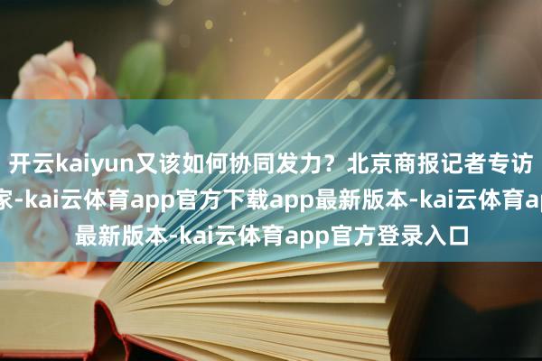 开云kaiyun又该如何协同发力？北京商报记者专访6位首席经济学家-kai云体育app官方下载app最新版本-kai云体育app官方登录入口