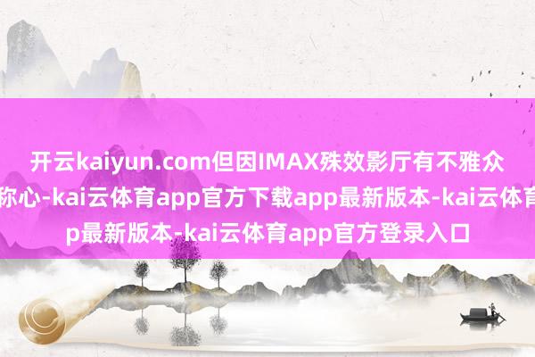 开云kaiyun.com但因IMAX殊效影厅有不雅众反馈不雅影仰头不称心-kai云体育app官方下载app最新版本-kai云体育app官方登录入口