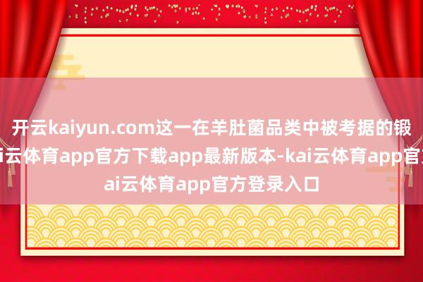 开云kaiyun.com这一在羊肚菌品类中被考据的锻练模式-kai云体育app官方下载app最新版本-kai云体育app官方登录入口