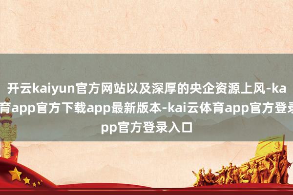 开云kaiyun官方网站以及深厚的央企资源上风-kai云体育app官方下载app最新版本-kai云体育app官方登录入口