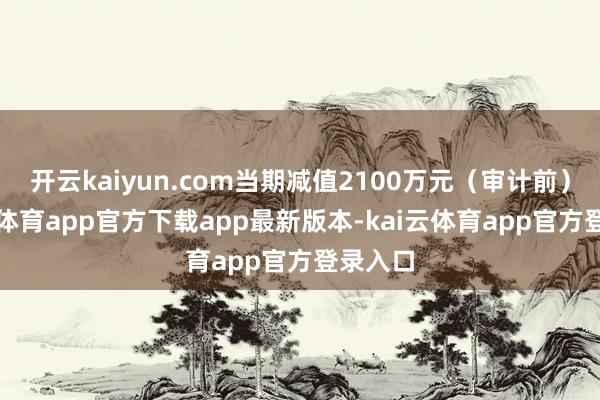 开云kaiyun.com当期减值2100万元（审计前）-kai云体育app官方下载app最新版本-kai云体育app官方登录入口